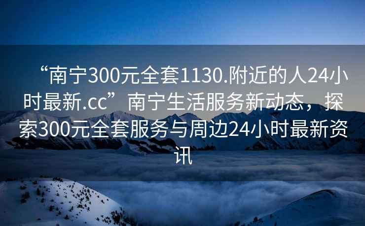 “南寧300元全套1130.附近的人24小時最新.cc”南寧生活服務(wù)新動態(tài)，探索300元全套服務(wù)與周邊24小時最新資訊