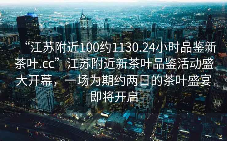 “江蘇附近100約1130.24小時(shí)品鑒新茶葉.cc”江蘇附近新茶葉品鑒活動(dòng)盛大開(kāi)幕，一場(chǎng)為期約兩日的茶葉盛宴即將開(kāi)啟