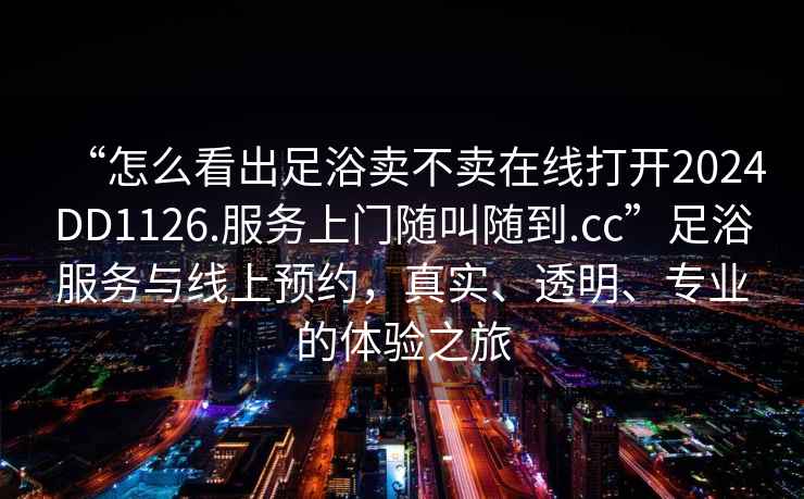 “怎么看出足浴賣(mài)不賣(mài)在線打開(kāi)2024DD1126.服務(wù)上門(mén)隨叫隨到.cc”足浴服務(wù)與線上預(yù)約，真實(shí)、透明、專(zhuān)業(yè)的體驗(yàn)之旅