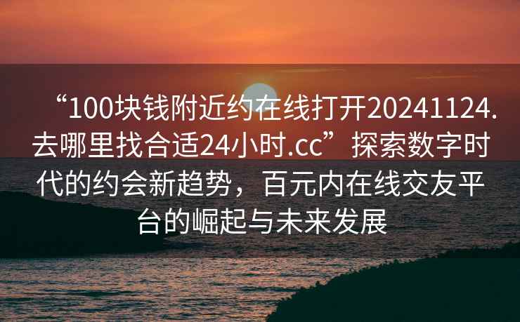 “100塊錢附近約在線打開20241124.去哪里找合適24小時.cc”探索數(shù)字時代的約會新趨勢，百元內(nèi)在線交友平臺的崛起與未來發(fā)展