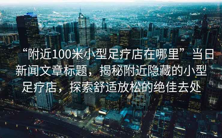 “附近100米小型足療店在哪里”當(dāng)日新聞文章標(biāo)題，揭秘附近隱藏的小型足療店，探索舒適放松的絕佳去處