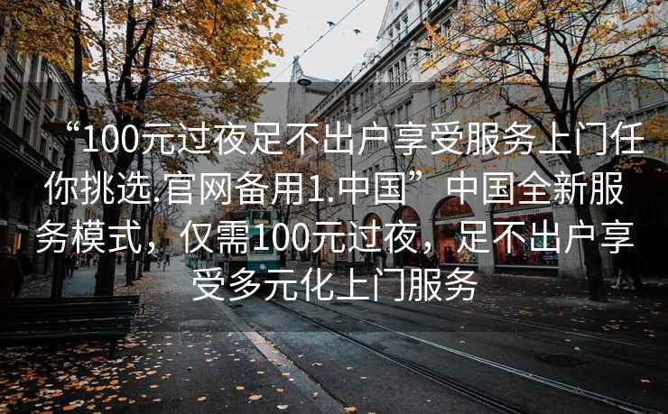 “100元過(guò)夜足不出戶享受服務(wù)上門(mén)任你挑選.官網(wǎng)備用1.中國(guó)”中國(guó)全新服務(wù)模式，僅需100元過(guò)夜，足不出戶享受多元化上門(mén)服務(wù)