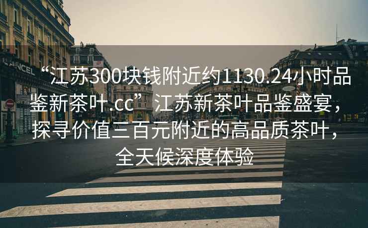 “江蘇300塊錢附近約1130.24小時品鑒新茶葉.cc”江蘇新茶葉品鑒盛宴，探尋價值三百元附近的高品質(zhì)茶葉，全天候深度體驗