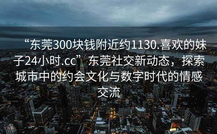 “東莞300塊錢附近約1130.喜歡的妹子24小時(shí).cc”東莞社交新動(dòng)態(tài)，探索城市中的約會(huì)文化與數(shù)字時(shí)代的情感交流