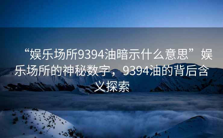 “娛樂(lè)場(chǎng)所9394油暗示什么意思”娛樂(lè)場(chǎng)所的神秘?cái)?shù)字，9394油的背后含義探索