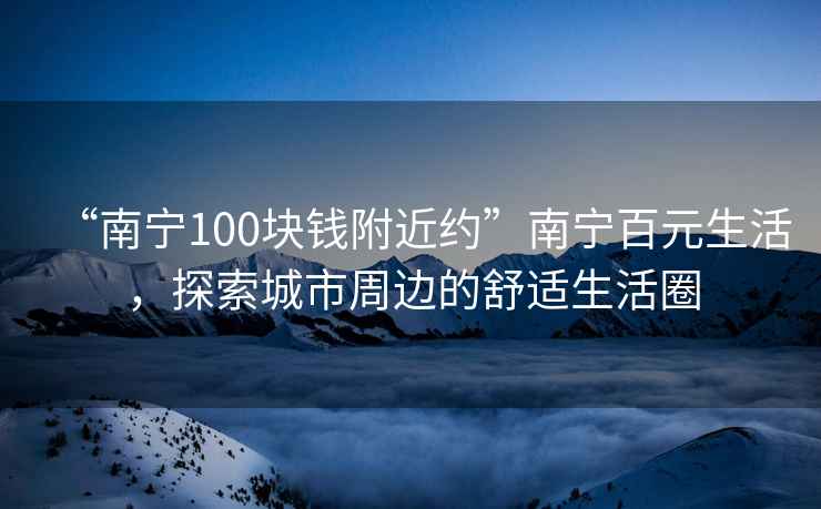 “南寧100塊錢附近約”南寧百元生活，探索城市周邊的舒適生活圈