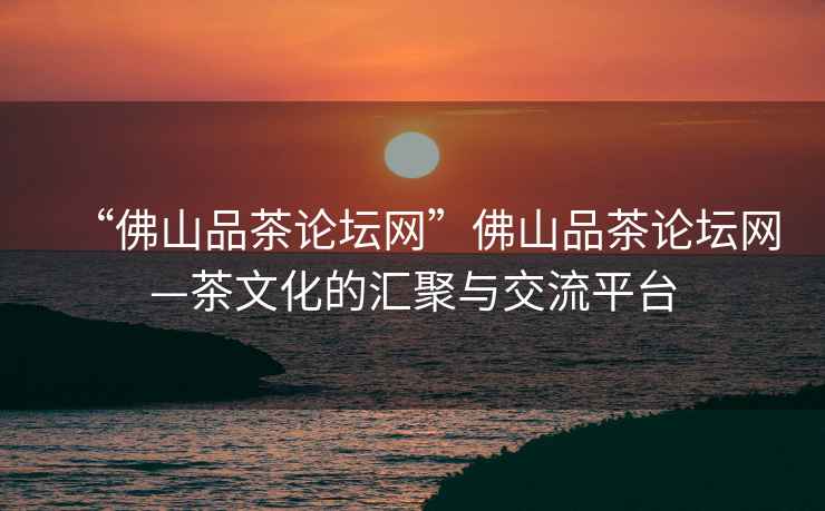 “佛山品茶論壇網(wǎng)”佛山品茶論壇網(wǎng)—茶文化的匯聚與交流平臺