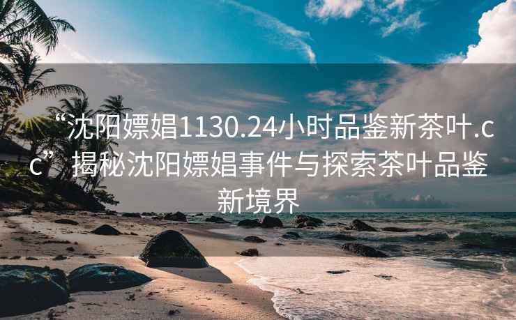 “沈陽嫖娼1130.24小時品鑒新茶葉.cc”揭秘沈陽嫖娼事件與探索茶葉品鑒新境界