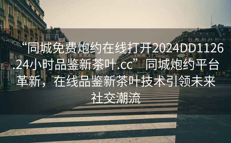 “同城免費(fèi)炮約在線打開2024DD1126.24小時品鑒新茶葉.cc”同城炮約平臺革新，在線品鑒新茶葉技術(shù)引領(lǐng)未來社交潮流