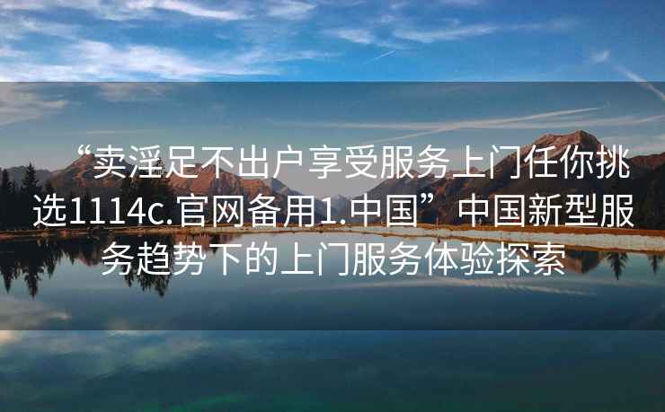 “賣淫足不出戶享受服務(wù)上門任你挑選1114c.官網(wǎng)備用1.中國(guó)”中國(guó)新型服務(wù)趨勢(shì)下的上門服務(wù)體驗(yàn)探索