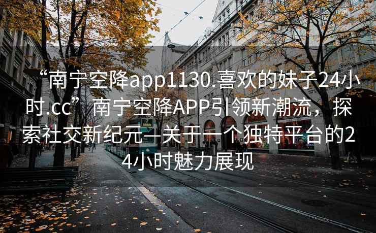 “南寧空降app1130.喜歡的妹子24小時(shí).cc”南寧空降A(chǔ)PP引領(lǐng)新潮流，探索社交新紀(jì)元—關(guān)于一個(gè)獨(dú)特平臺(tái)的24小時(shí)魅力展現(xiàn)