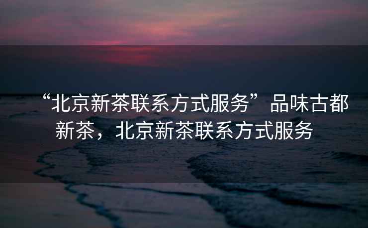 “北京新茶聯(lián)系方式服務(wù)”品味古都新茶，北京新茶聯(lián)系方式服務(wù)