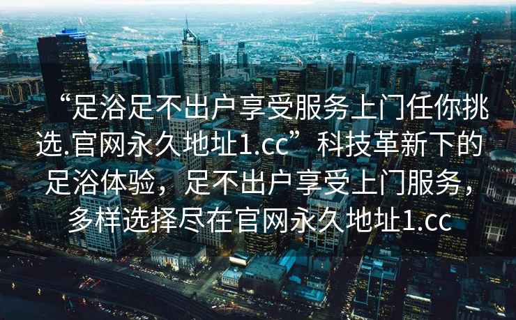 “足浴足不出戶享受服務(wù)上門任你挑選.官網(wǎng)永久地址1.cc”科技革新下的足浴體驗(yàn)，足不出戶享受上門服務(wù)，多樣選擇盡在官網(wǎng)永久地址1.cc
