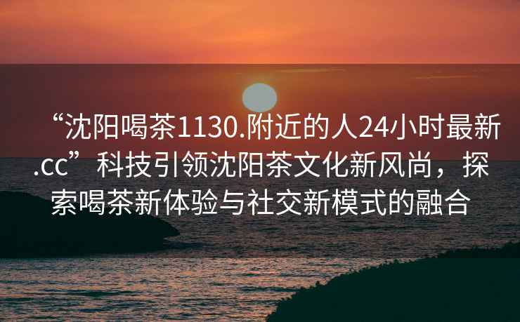 “沈陽喝茶1130.附近的人24小時(shí)最新.cc”科技引領(lǐng)沈陽茶文化新風(fēng)尚，探索喝茶新體驗(yàn)與社交新模式的融合
