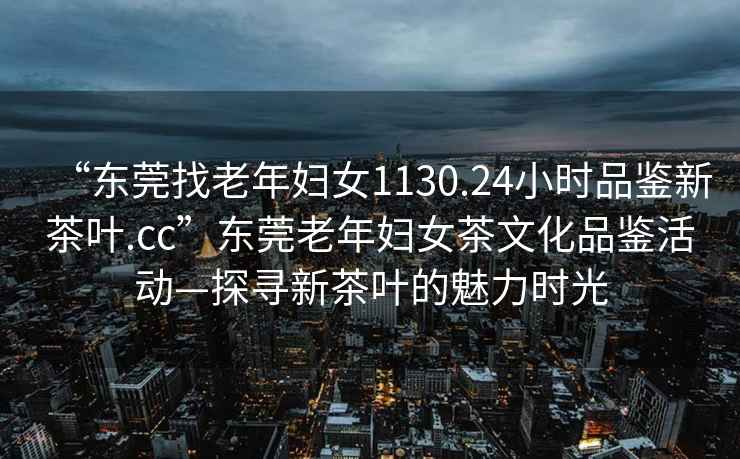 “東莞找老年婦女1130.24小時(shí)品鑒新茶葉.cc”東莞老年婦女茶文化品鑒活動(dòng)—探尋新茶葉的魅力時(shí)光