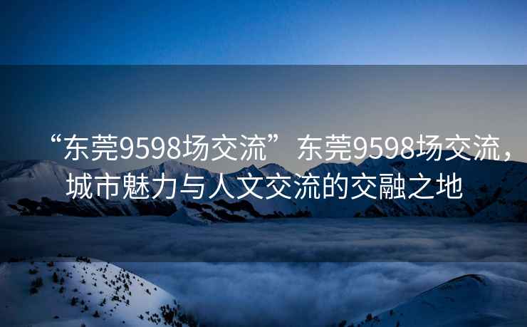 “東莞9598場交流”東莞9598場交流，城市魅力與人文交流的交融之地