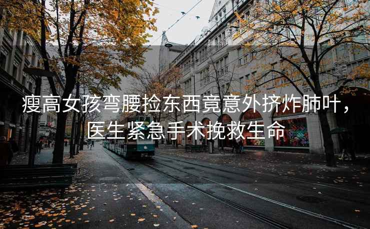 瘦高女孩彎腰撿東西竟意外擠炸肺葉，醫(yī)生緊急手術(shù)挽救生命