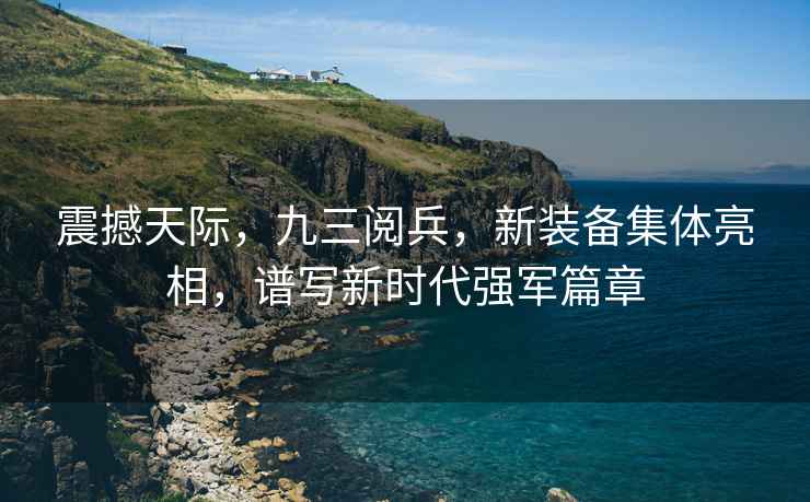 震撼天際，九三閱兵，新裝備集體亮相，譜寫新時(shí)代強(qiáng)軍篇章