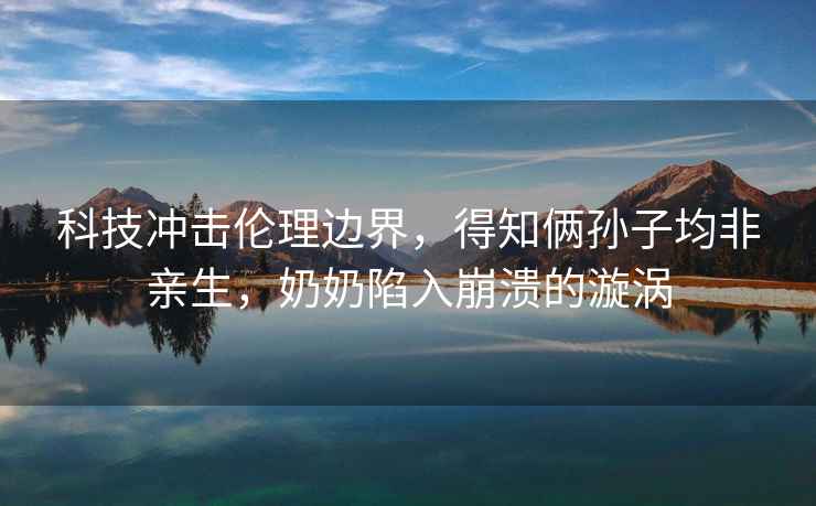 科技沖擊倫理邊界，得知倆孫子均非親生，奶奶陷入崩潰的漩渦