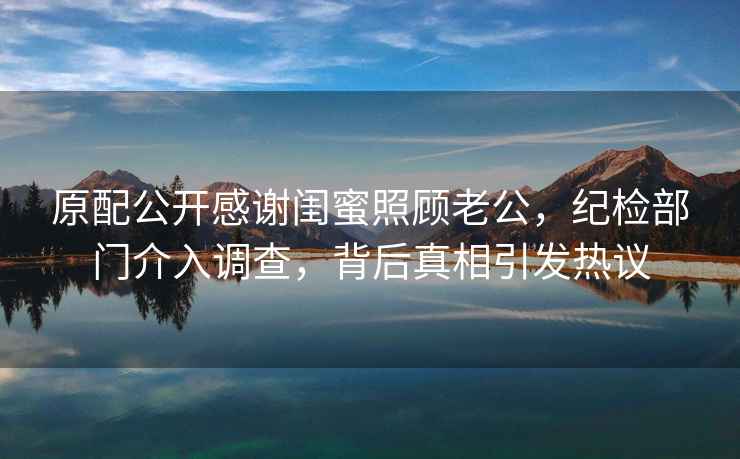 原配公開感謝閨蜜照顧老公，紀(jì)檢部門介入調(diào)查，背后真相引發(fā)熱議