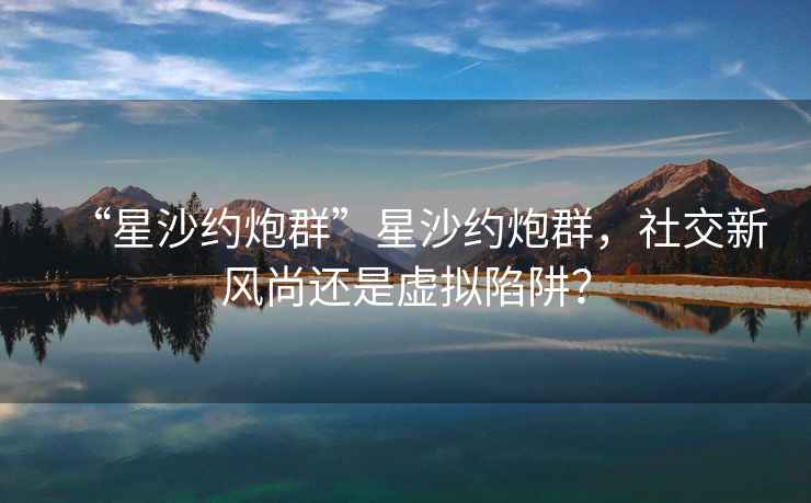 “星沙約炮群”星沙約炮群，社交新風(fēng)尚還是虛擬陷阱？