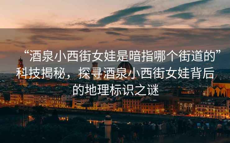 “酒泉小西街女娃是暗指哪個街道的”科技揭秘，探尋酒泉小西街女娃背后的地理標(biāo)識之謎