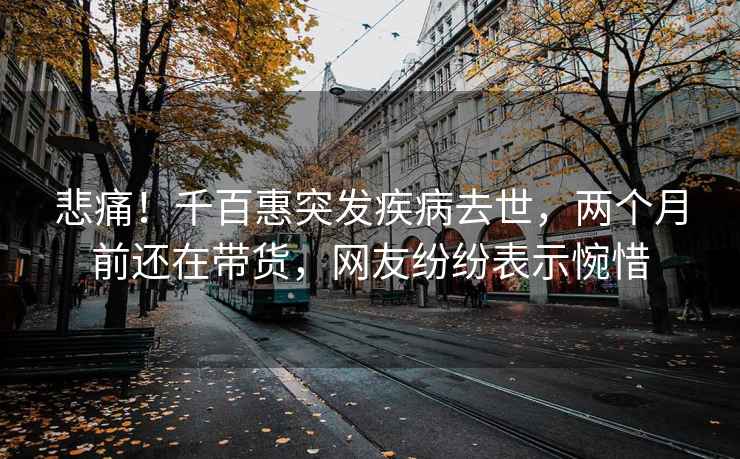 悲痛！千百惠突發(fā)疾病去世，兩個(gè)月前還在帶貨，網(wǎng)友紛紛表示惋惜