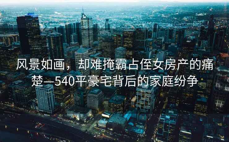 風(fēng)景如畫，卻難掩霸占侄女房產(chǎn)的痛楚—540平豪宅背后的家庭紛爭(zhēng)