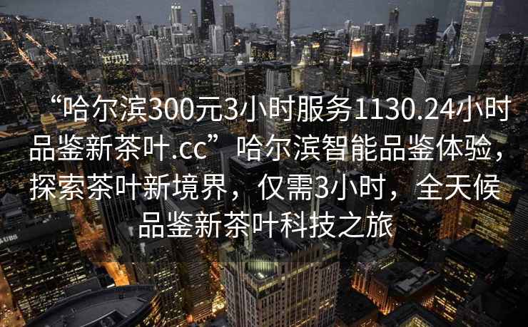“哈爾濱300元3小時(shí)服務(wù)1130.24小時(shí)品鑒新茶葉.cc”哈爾濱智能品鑒體驗(yàn)，探索茶葉新境界，僅需3小時(shí)，全天候品鑒新茶葉科技之旅