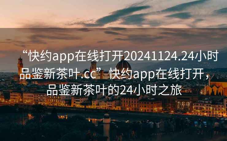 “快約app在線打開(kāi)20241124.24小時(shí)品鑒新茶葉.cc”快約app在線打開(kāi)，品鑒新茶葉的24小時(shí)之旅