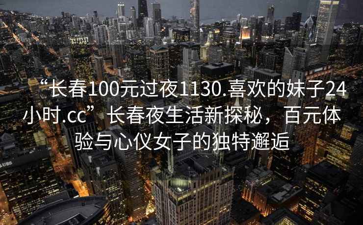 “長(zhǎng)春100元過(guò)夜1130.喜歡的妹子24小時(shí).cc”長(zhǎng)春夜生活新探秘，百元體驗(yàn)與心儀女子的獨(dú)特邂逅