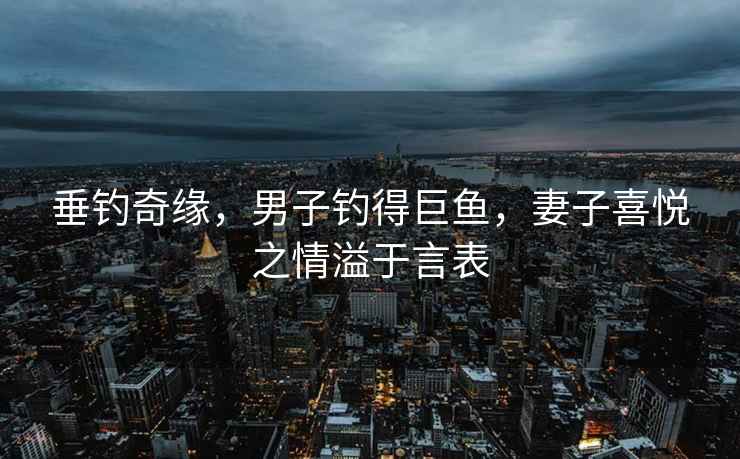垂釣奇緣，男子釣得巨魚，妻子喜悅之情溢于言表