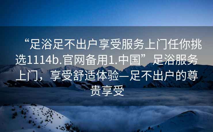 “足浴足不出戶享受服務(wù)上門任你挑選1114b.官網(wǎng)備用1.中國(guó)”足浴服務(wù)上門，享受舒適體驗(yàn)—足不出戶的尊貴享受