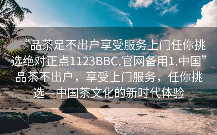 “品茶足不出戶享受服務(wù)上門任你挑選絕對(duì)正點(diǎn)1123BBC.官網(wǎng)備用1.中國(guó)”品茶不出戶，享受上門服務(wù)，任你挑選—中國(guó)茶文化的新時(shí)代體驗(yàn)