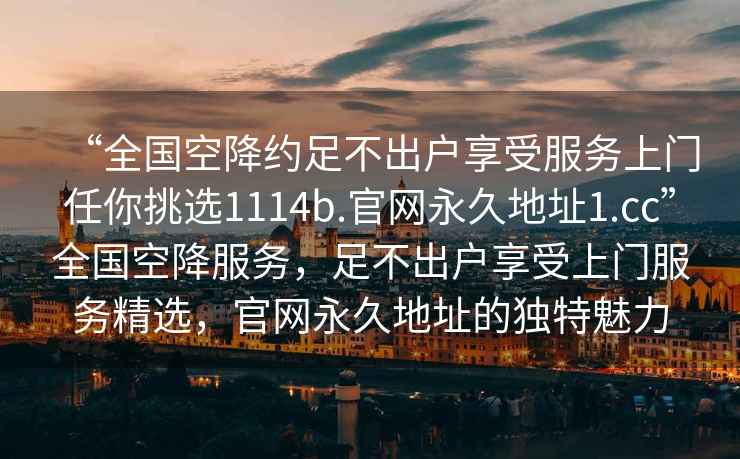 “全國空降約足不出戶享受服務上門任你挑選1114b.官網(wǎng)永久地址1.cc”全國空降服務，足不出戶享受上門服務精選，官網(wǎng)永久地址的獨特魅力
