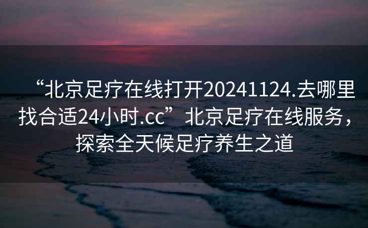 “北京足療在線打開20241124.去哪里找合適24小時.cc”北京足療在線服務，探索全天候足療養(yǎng)生之道