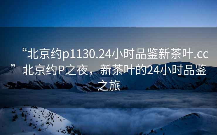 “北京約p1130.24小時品鑒新茶葉.cc”北京約P之夜，新茶葉的24小時品鑒之旅