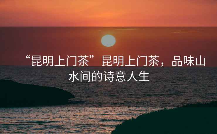 “昆明上門茶”昆明上門茶，品味山水間的詩意人生