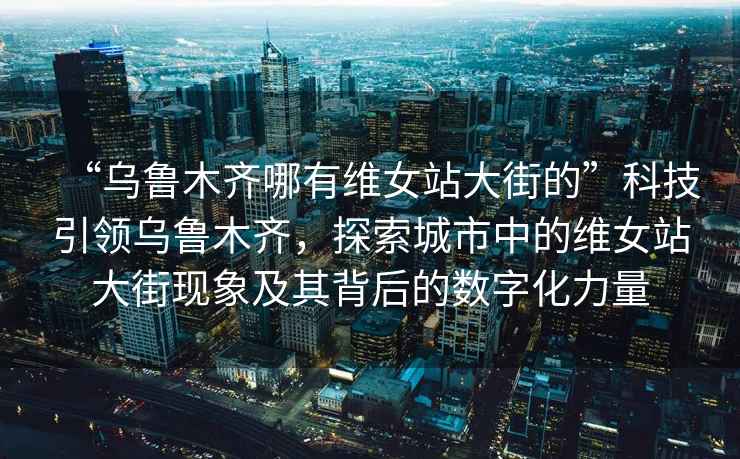 “烏魯木齊哪有維女站大街的”科技引領(lǐng)烏魯木齊，探索城市中的維女站大街現(xiàn)象及其背后的數(shù)字化力量