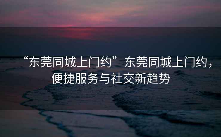 “東莞同城上門約”東莞同城上門約，便捷服務與社交新趨勢