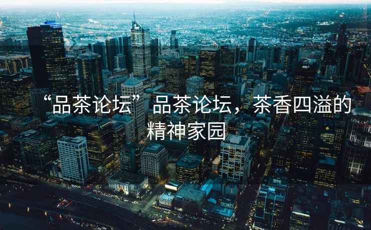 “品茶論壇”品茶論壇，茶香四溢的精神家園