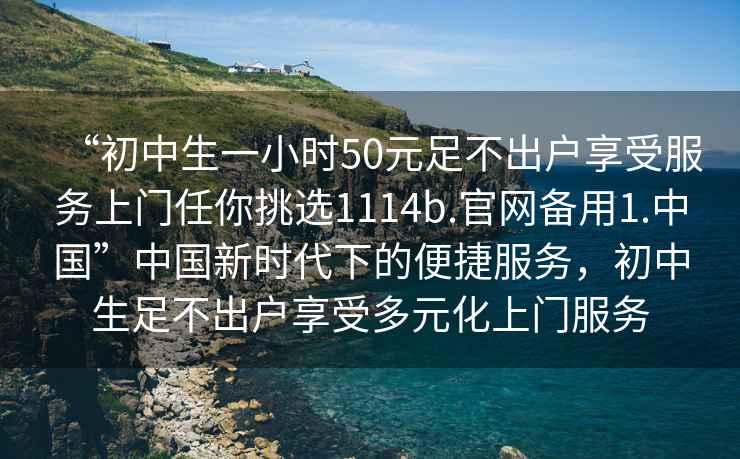 “初中生一小時(shí)50元足不出戶(hù)享受服務(wù)上門(mén)任你挑選1114b.官網(wǎng)備用1.中國(guó)”中國(guó)新時(shí)代下的便捷服務(wù)，初中生足不出戶(hù)享受多元化上門(mén)服務(wù)