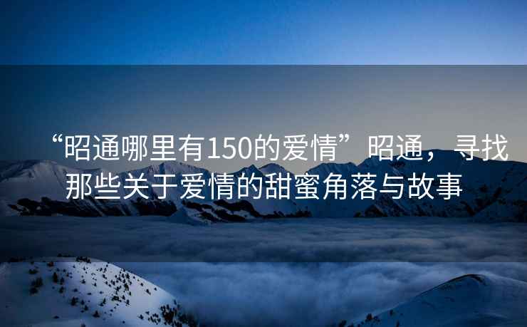 “昭通哪里有150的愛情”昭通，尋找那些關(guān)于愛情的甜蜜角落與故事