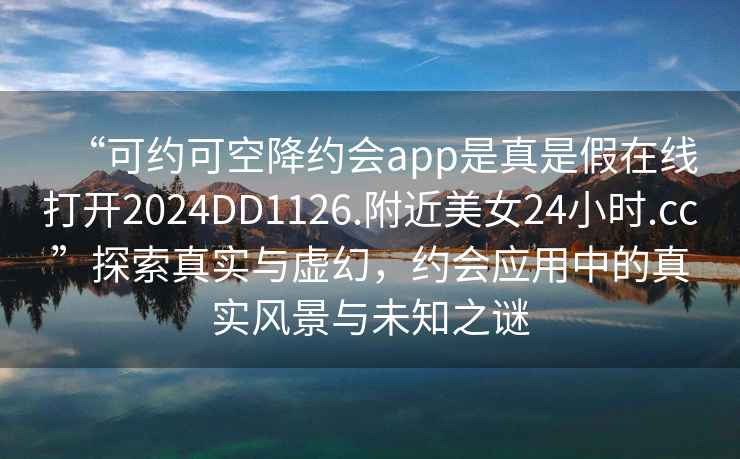 “可約可空降約會app是真是假在線打開2024DD1126.附近美女24小時.cc”探索真實與虛幻，約會應(yīng)用中的真實風(fēng)景與未知之謎