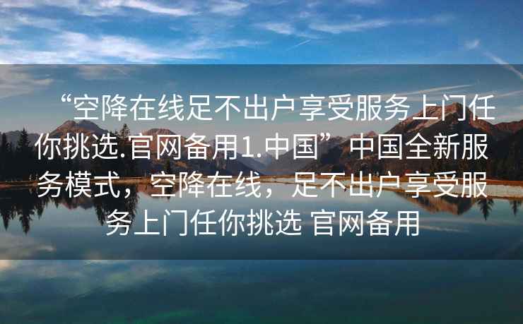 “空降在線足不出戶享受服務(wù)上門任你挑選.官網(wǎng)備用1.中國”中國全新服務(wù)模式，空降在線，足不出戶享受服務(wù)上門任你挑選 官網(wǎng)備用