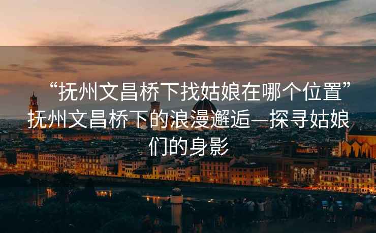 “撫州文昌橋下找姑娘在哪個位置”撫州文昌橋下的浪漫邂逅—探尋姑娘們的身影