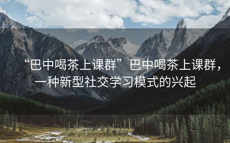 “巴中喝茶上課群”巴中喝茶上課群，一種新型社交學(xué)習(xí)模式的興起