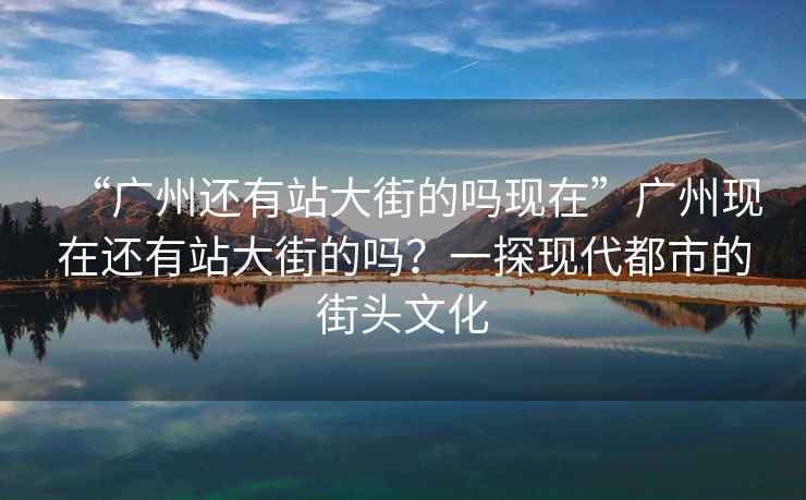 “廣州還有站大街的嗎現(xiàn)在”廣州現(xiàn)在還有站大街的嗎？一探現(xiàn)代都市的街頭文化