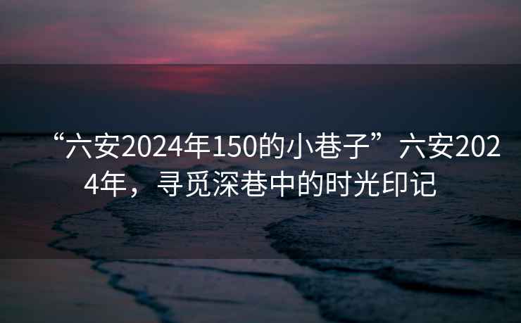 “六安2024年150的小巷子”六安2024年，尋覓深巷中的時(shí)光印記