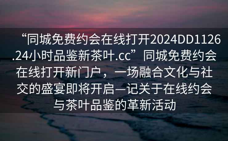 “同城免費約會在線打開2024DD1126.24小時品鑒新茶葉.cc”同城免費約會在線打開新門戶，一場融合文化與社交的盛宴即將開啟—記關于在線約會與茶葉品鑒的革新活動